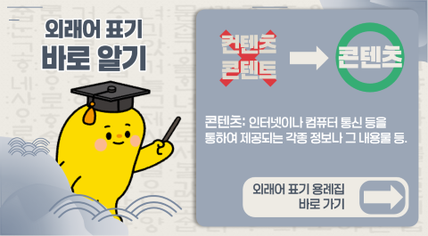 외래어 표기 바로 알기
컨텐츠, 콘텐트 -> 콘텐츠
콘텐츠: 인터넷이나 컴퓨터 통신 등을 통하여 제공되는 각종 정보나 그 내용물 등
외래어 표기 용례집 바로가기