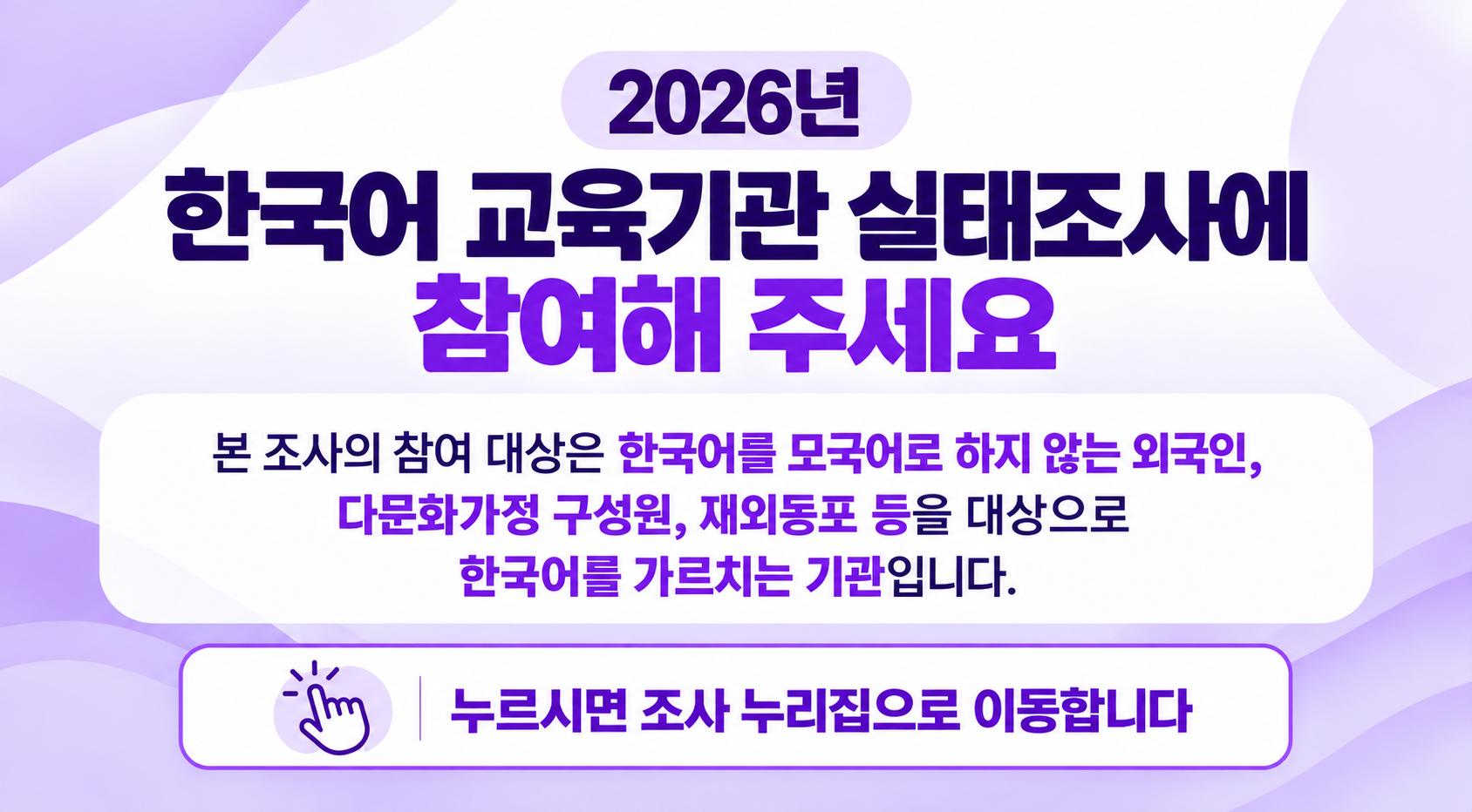 2026년 한국어 교육기관 실태조사에 참여해 주세요.
본 조사의 참여 대상은 한국어를 모국어로 하지 않는 외국인, 다문화가정 구성원, 재외동포 등을 대상으로 한국어를 가르치는 기관입니다.
누르시면 조사 누리집으로 이동합니다.