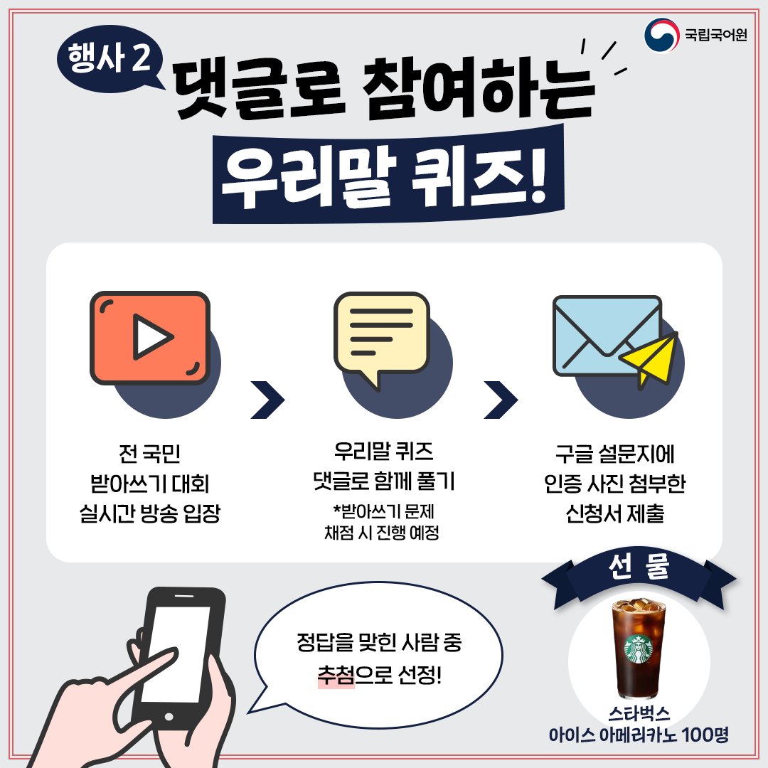 국립국어원, 행사2 댓글로 참여하는 우리말 퀴즈!, 전 국민 받아쓰기 대회 실시간 방송 입장 > 우리말 퀴즈 댓글로 함께 풀기 *받아쓰기 문제 채점 시 진행 예정 > 구글 설문지에 인증 사진 첨부한 신청서 제출, 정답을 맞힌 사람 중 추첨으로 선정!, 선물 스타벅스 아메리카노 100명