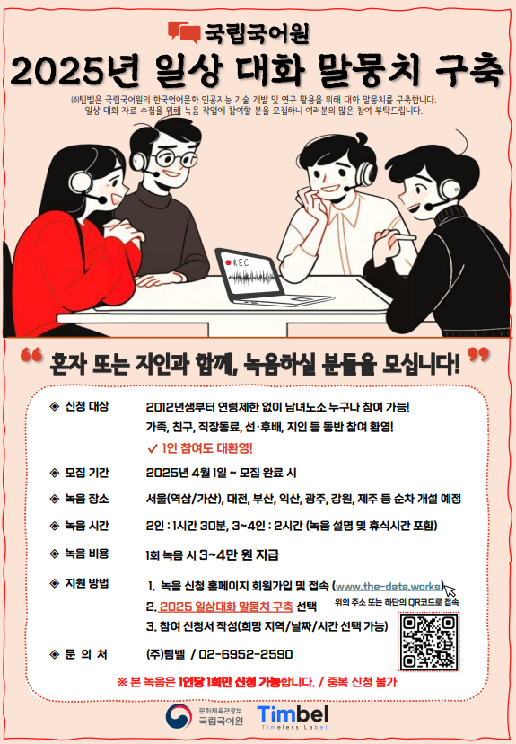 국립국어원 2025년 일상 대화 말뭉치 구축, (주)팀벨은 국립국어원의 한국언어문화 인공지능 기술 개발 및 연구 활용을 위해 대화 말뭉치를 구축합니다. 일상 대화 자료 수집을 위해 녹음 작업에 참여할 분을 모집하니 여러분의 많은 참여 부탁드립니다. 혼자 또는 지인과 함께, 녹음하실 분들을 모십니다! 신청대상: 2012년생부터 연령제한 없이 남녀노소 누구나 참여 가능! 가족, 친구, 직장동료, 선후배, 지인 등 동반 참여 환영! 1인 참여도 대환영!, 모집기간: 2025년 4월 1일~모집 완료 시, 녹음장소: 서울(역삼/가산), 대전, 부산, 익산, 광주, 강원, 제주 등 순차 개설 예정, 녹음시간: 2인-1시간 30분, 3~4인: 2시간(녹음 설명 및 휴식시간 포함), 녹음 비용: 1회 녹음 시 3~4만 원 지급, 지원 방법: 1. 녹음 신청 홈페이지 회원가입 및 접속(www.the-data.works) 위의 주소 또는 하단의 QR코드로 접속, 2. 2025 일상대화 말뭉치 구축 선택, 3. 참여 신청서 작성(희망 지역/날짜/시간 선택 가능), 문의처: (주)팀벨/02-6952-2590, 본 녹음은 1인당 1회만 신청 가능합니다. 중복 신청 불가, 문화체육관광부 국립국어원 Timbel