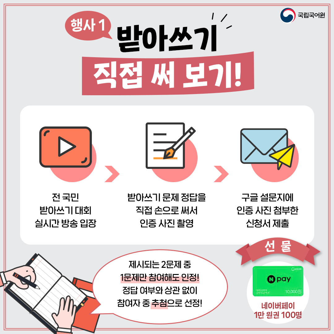 국립국어원, 행사1 받아쓰기 직접 써 보기!, 전 국민 받아쓰기 대회 실시간 방송 입장 > 받아쓰기 문제 정답을 직접 손으로 써서 인증 사진 촬영 > 구글 설문지에 인증 사진 첨부한 신청서 제출, 제시되는 2문제 중 1문제만 참여해도 인정! 정답 여부와 상관없이 참여자 중 추첨으로 선정!, 선물 네이버페이 1만 원권 100명