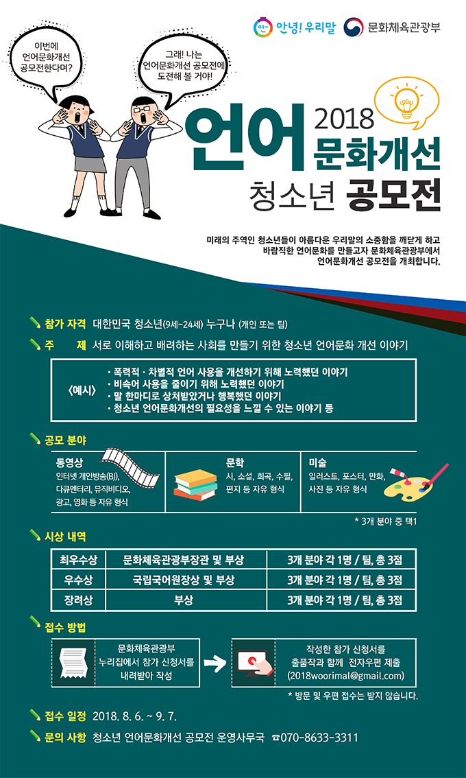 2018 언어문화개선 청소년 공모전. 참가 자격은 대한민국 청소년 누구나. 주제는 서로 이해하고 배려하는 사회를 만들기 위한 청소년 언어문화 개선 이야기. 공모 분야는 동영상, 문학, 미술. 시상 내역은 최우수상 문화체육관광부장관 및 부상 3개 분야 각 1명 총 3점, 우수상 국립국어원장상 및 부상은 3개 분야 각 1명 총 3점, 장려상 부상은 3개 분야 각 1명 총 3점. 접수 방법은 문화체육관광부 누리집에서 참가 신청서를 내려받아 작성, 작성한 참가 신청서를 출품작과 함께 전자우편 2018woorimal@gmail.com 제출. 접수일정은 2018년 8월 6일부터 9월 7일. 문의사항은 청소년 언어문화개선 공모전 운영사무국 070-8633-3311